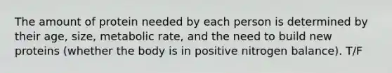 The amount of protein needed by each person is determined by their age, size, metabolic rate, and the need to build new proteins (whether the body is in positive nitrogen balance). T/F