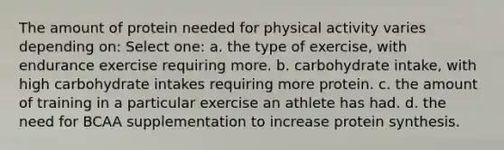 The amount of protein needed for physical activity varies depending on: Select one: a. the type of exercise, with endurance exercise requiring more. b. carbohydrate intake, with high carbohydrate intakes requiring more protein. c. the amount of training in a particular exercise an athlete has had. d. the need for BCAA supplementation to increase protein synthesis.