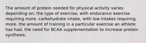 The amount of protein needed for physical activity varies depending on: the type of exercise, with endurance exercise requiring more. carbohydrate intake, with low intakes requiring more. the amount of training in a particular exercise an athlete has had. the need for BCAA supplementation to increase protein synthesis.