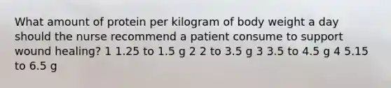 What amount of protein per kilogram of body weight a day should the nurse recommend a patient consume to support wound healing? 1 1.25 to 1.5 g 2 2 to 3.5 g 3 3.5 to 4.5 g 4 5.15 to 6.5 g