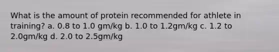 What is the amount of protein recommended for athlete in training? a. 0.8 to 1.0 gm/kg b. 1.0 to 1.2gm/kg c. 1.2 to 2.0gm/kg d. 2.0 to 2.5gm/kg