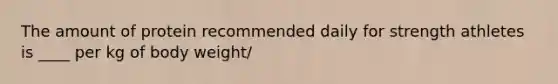The amount of protein recommended daily for strength athletes is ____ per kg of body weight/