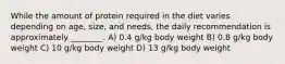 While the amount of protein required in the diet varies depending on age, size, and needs, the daily recommendation is approximately ________. A) 0.4 g/kg body weight B) 0.8 g/kg body weight C) 10 g/kg body weight D) 13 g/kg body weight