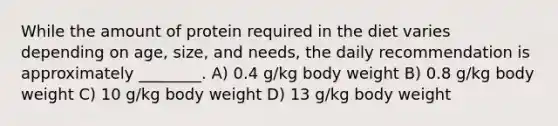 While the amount of protein required in the diet varies depending on age, size, and needs, the daily recommendation is approximately ________. A) 0.4 g/kg body weight B) 0.8 g/kg body weight C) 10 g/kg body weight D) 13 g/kg body weight