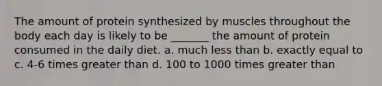 The amount of protein synthesized by muscles throughout the body each day is likely to be _______ the amount of protein consumed in the daily diet. a. much less than b. exactly equal to c. 4-6 times greater than d. 100 to 1000 times greater than