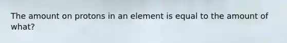 The amount on protons in an element is equal to the amount of what?