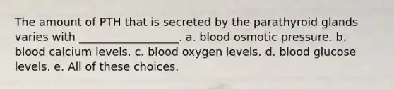 The amount of PTH that is secreted by the parathyroid glands varies with __________________. a. blood osmotic pressure. b. blood calcium levels. c. blood oxygen levels. d. blood glucose levels. e. All of these choices.