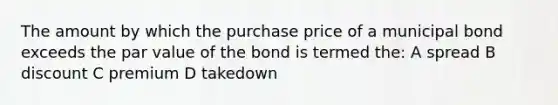 The amount by which the purchase price of a municipal bond exceeds the par value of the bond is termed the: A spread B discount C premium D takedown