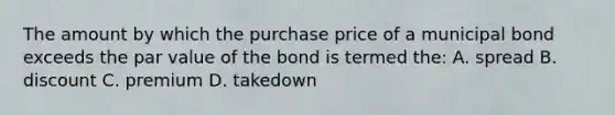 The amount by which the purchase price of a municipal bond exceeds the par value of the bond is termed the: A. spread B. discount C. premium D. takedown