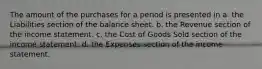 The amount of the purchases for a period is presented in a. the Liabilities section of the balance sheet. b. the Revenue section of the income statement. c. the Cost of Goods Sold section of the income statement. d. the Expenses section of the income statement.