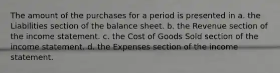 The amount of the purchases for a period is presented in a. the Liabilities section of the balance sheet. b. the Revenue section of the <a href='https://www.questionai.com/knowledge/kCPMsnOwdm-income-statement' class='anchor-knowledge'>income statement</a>. c. the Cost of Goods Sold section of the income statement. d. the Expenses section of the income statement.