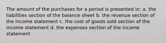 The amount of the purchases for a period is presented in: a. the liabilities section of the balance sheet b. the revenue section of the income statement c. the cost of goods sold section of the income statement d. the expenses section of the income statement