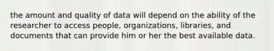 the amount and quality of data will depend on the ability of the researcher to access people, organizations, libraries, and documents that can provide him or her the best available data.