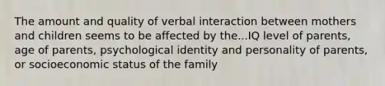 The amount and quality of verbal interaction between mothers and children seems to be affected by the...IQ level of parents, age of parents, psychological identity and personality of parents, or socioeconomic status of the family