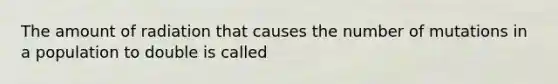 The amount of radiation that causes the number of mutations in a population to double is called