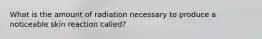 What is the amount of radiation necessary to produce a noticeable skin reaction called?