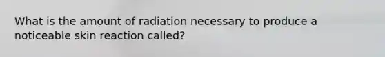 What is the amount of radiation necessary to produce a noticeable skin reaction called?