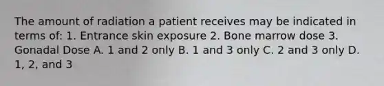 The amount of radiation a patient receives may be indicated in terms of: 1. Entrance skin exposure 2. Bone marrow dose 3. Gonadal Dose A. 1 and 2 only B. 1 and 3 only C. 2 and 3 only D. 1, 2, and 3