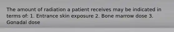 The amount of radiation a patient receives may be indicated in terms of: 1. Entrance skin exposure 2. Bone marrow dose 3. Gonadal dose