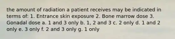 the amount of radiation a patient receives may be indicated in terms of: 1. Entrance skin exposure 2. Bone marrow dose 3. Gonadal dose a. 1 and 3 only b. 1, 2 and 3 c. 2 only d. 1 and 2 only e. 3 only f. 2 and 3 only g. 1 only