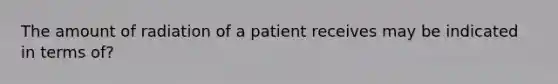 The amount of radiation of a patient receives may be indicated in terms of?