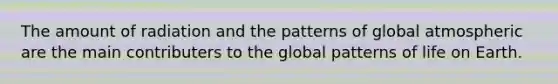 The amount of radiation and the patterns of global atmospheric are the main contributers to the global patterns of life on Earth.