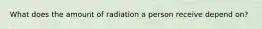 What does the amount of radiation a person receive depend on?