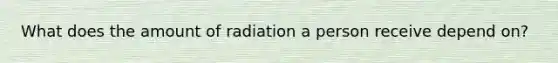 What does the amount of radiation a person receive depend on?