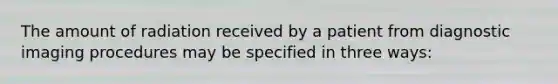 The amount of radiation received by a patient from diagnostic imaging procedures may be specified in three ways: