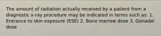 The amount of radiation actually received by a patient from a diagnostic x-ray procedure may be indicated in terms such as: 1. Entrance to skin exposure (ESE) 2. Bone marrow dose 3. Gonadal dose