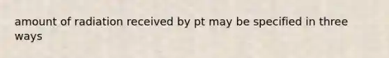 amount of radiation received by pt may be specified in three ways