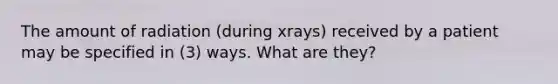 The amount of radiation (during xrays) received by a patient may be specified in (3) ways. What are they?