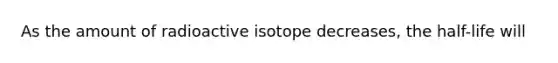 As the amount of radioactive isotope decreases, the half-life will