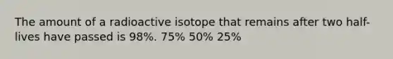 The amount of a radioactive isotope that remains after two half-lives have passed is 98%. 75% 50% 25%