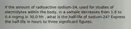 If the amount of radioactive sodium-24, used for studies of electrolytes within the body, in a sample decreases from 1.6 to 0.4 mgmg in 30.0 hh , what is the half-life of sodium-24? Express the half-life in hours to three significant figures.