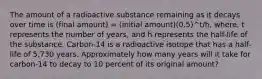 The amount of a radioactive substance remaining as it decays over time is (final amount) = (initial amount)⁢(0.5)^t/h, where, t represents the number of years, and h represents the half-life of the substance. Carbon-14 is a radioactive isotope that has a half-life of 5,730 years. Approximately how many years will it take for carbon-14 to decay to 10 percent of its original amount?