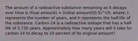 The amount of a radioactive substance remaining as it decays over time is (final amount) = (initial amount)⁢(0.5)^t/h, where, t represents the number of years, and h represents the half-life of the substance. Carbon-14 is a radioactive isotope that has a half-life of 5,730 years. Approximately how many years will it take for carbon-14 to decay to 10 percent of its original amount?