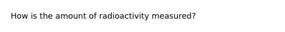 How is the amount of radioactivity measured?