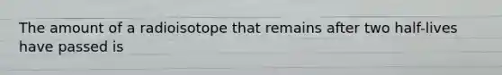 The amount of a radioisotope that remains after two half-lives have passed is