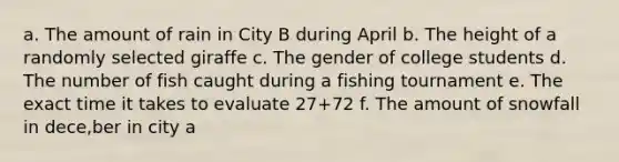 a. The amount of rain in City B during April b. The height of a randomly selected giraffe c. The gender of college students d. The number of fish caught during a fishing tournament e. The exact time it takes to evaluate 27+72 f. The amount of snowfall in dece,ber in city a