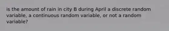 is the amount of rain in city B during April a discrete random​ variable, a continuous random​ variable, or not a random​ variable?