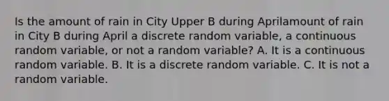 Is the amount of rain in City Upper B during Aprilamount of rain in City B during April a discrete random​ variable, a continuous random​ variable, or not a random​ variable? A. It is a continuous random variable. B. It is a discrete random variable. C. It is not a random variable.