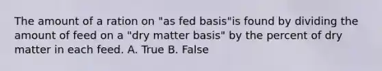 The amount of a ration on "as fed basis"is found by dividing the amount of feed on a "dry matter basis" by the percent of dry matter in each feed. A. True B. False