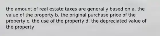 the amount of real estate taxes are generally based on a. the value of the property b. the original purchase price of the property c. the use of the property d. the depreciated value of the property