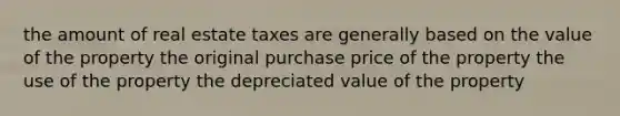 the amount of real estate taxes are generally based on the value of the property the original purchase price of the property the use of the property the depreciated value of the property