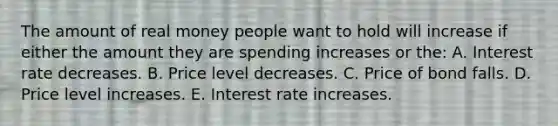 The amount of real money people want to hold will increase if either the amount they are spending increases or the: A. Interest rate decreases. B. Price level decreases. C. Price of bond falls. D. Price level increases. E. Interest rate increases.