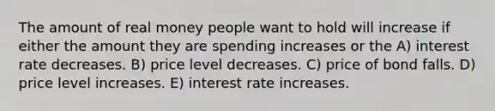 The amount of real money people want to hold will increase if either the amount they are spending increases or the A) interest rate decreases. B) price level decreases. C) price of bond falls. D) price level increases. E) interest rate increases.