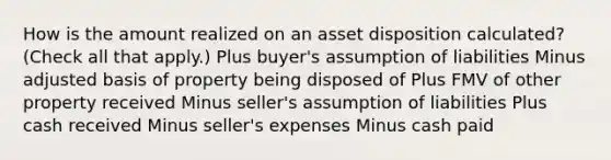 How is the amount realized on an asset disposition calculated? (Check all that apply.) Plus buyer's assumption of liabilities Minus adjusted basis of property being disposed of Plus FMV of other property received Minus seller's assumption of liabilities Plus cash received Minus seller's expenses Minus cash paid