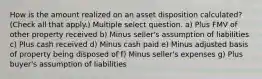 How is the amount realized on an asset disposition calculated? (Check all that apply.) Multiple select question. a) Plus FMV of other property received b) Minus seller's assumption of liabilities c) Plus cash received d) Minus cash paid e) Minus adjusted basis of property being disposed of f) Minus seller's expenses g) Plus buyer's assumption of liabilities