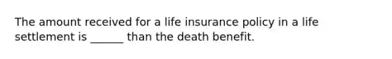 The amount received for a life insurance policy in a life settlement is ______ than the death benefit.